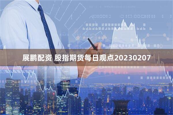 展鹏配资 股指期货每日观点20230207