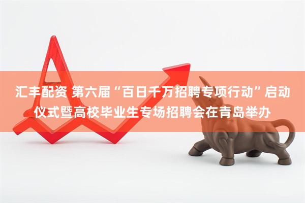 汇丰配资 第六届“百日千万招聘专项行动”启动仪式暨高校毕业生专场招聘会在青岛举办