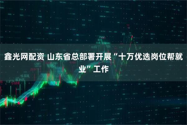 鑫光网配资 山东省总部署开展“十万优选岗位帮就业”工作