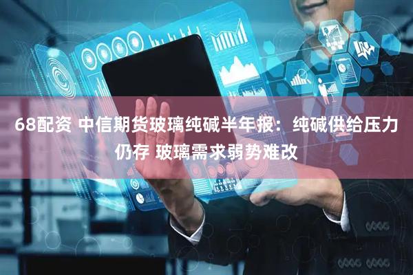 68配资 中信期货玻璃纯碱半年报：纯碱供给压力仍存 玻璃需求弱势难改