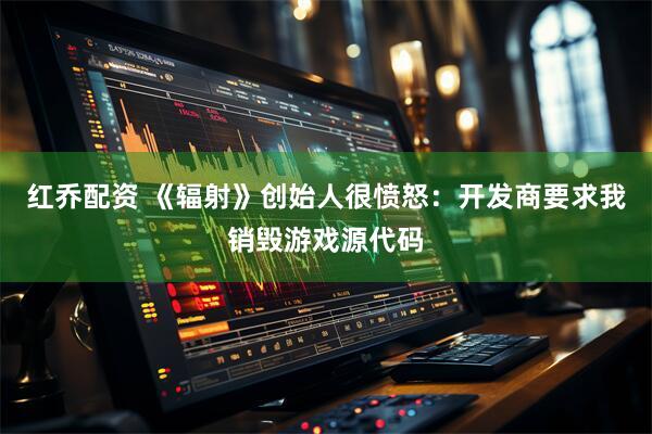 红乔配资 《辐射》创始人很愤怒：开发商要求我销毁游戏源代码