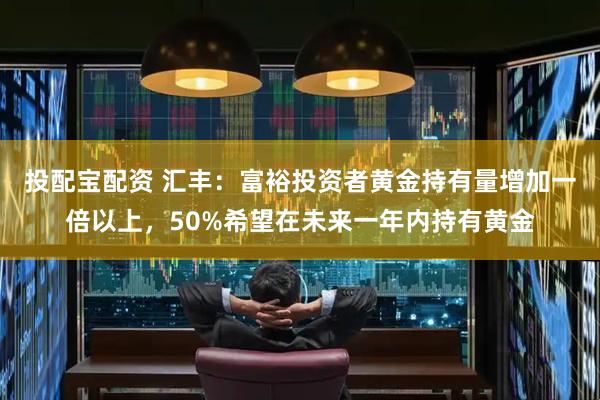 投配宝配资 汇丰：富裕投资者黄金持有量增加一倍以上，50%希望在未来一年内持有黄金