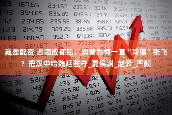 赢盈配资 占领成都后，刘备为何一直“冷落”张飞？把汉中给魏延驻守_夏侯渊_赵云_严颜