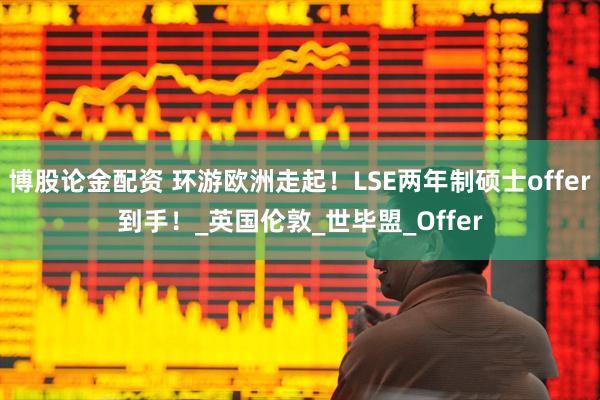 博股论金配资 环游欧洲走起！LSE两年制硕士offer到手！_英国伦敦_世毕盟_Offer