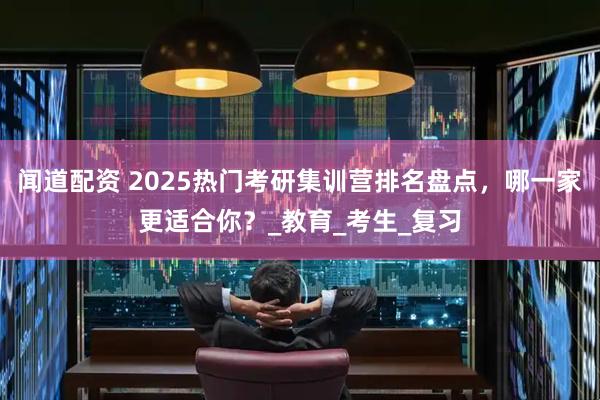 闻道配资 2025热门考研集训营排名盘点，哪一家更适合你？_教育_考生_复习