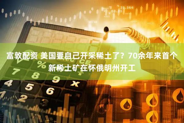 富敦配资 美国要自己开采稀土了？70余年来首个新稀土矿在怀俄明州开工