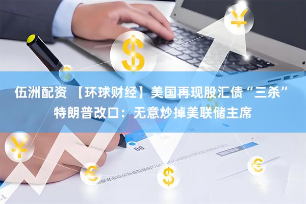 伍洲配资 【环球财经】美国再现股汇债“三杀”　特朗普改口：无意炒掉美联储主席