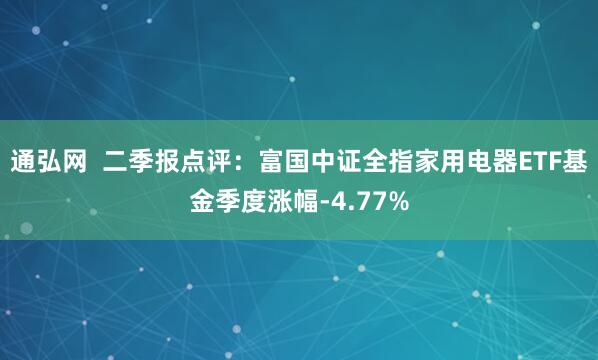 通弘网  二季报点评：富国中证全指家用电器ETF基金季度涨幅-4.77%