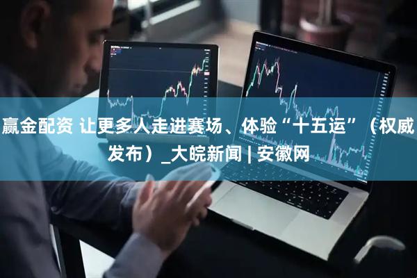 赢金配资 让更多人走进赛场、体验“十五运”（权威发布）_大皖新闻 | 安徽网