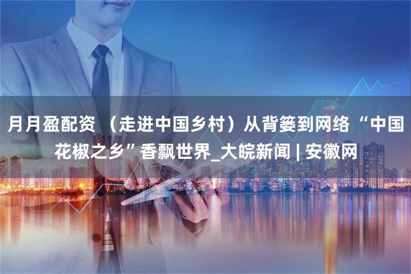 月月盈配资 （走进中国乡村）从背篓到网络 “中国花椒之乡”香飘世界_大皖新闻 | 安徽网