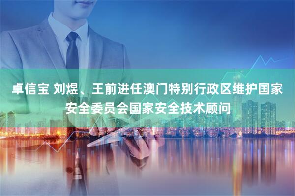 卓信宝 刘煜、王前进任澳门特别行政区维护国家安全委员会国家安全技术顾问