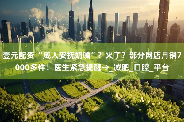 壹元配资 “成人安抚奶嘴”？火了？部分网店月销7000多件！医生紧急提醒→_减肥_口腔_平台