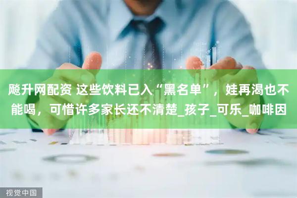 飚升网配资 这些饮料已入“黑名单”，娃再渴也不能喝，可惜许多家长还不清楚_孩子_可乐_咖啡因