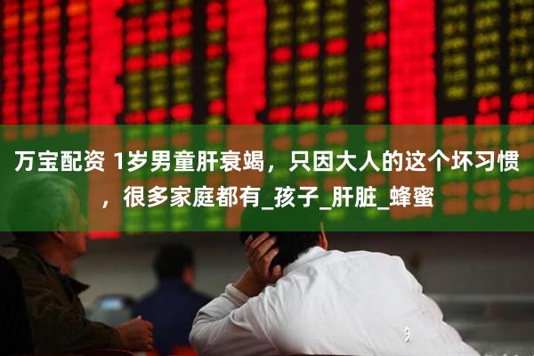 万宝配资 1岁男童肝衰竭，只因大人的这个坏习惯，很多家庭都有_孩子_肝脏_蜂蜜
