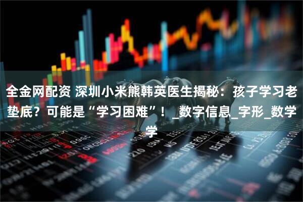 全金网配资 深圳小米熊韩英医生揭秘：孩子学习老垫底？可能是“学习困难”！_数字信息_字形_数学