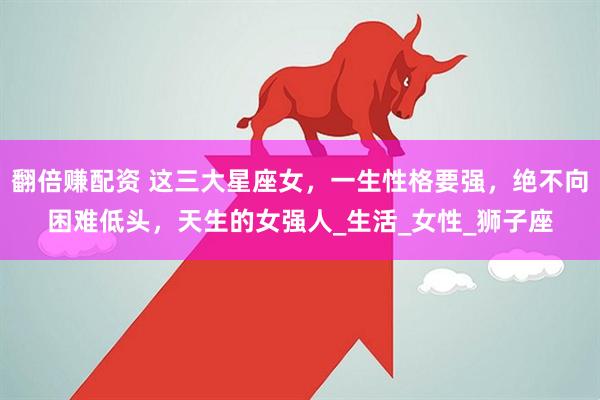 翻倍赚配资 这三大星座女，一生性格要强，绝不向困难低头，天生的女强人_生活_女性_狮子座