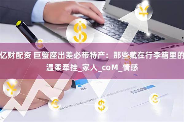 亿财配资 巨蟹座出差必带特产：那些藏在行李箱里的温柔牵挂_家人_coM_情感