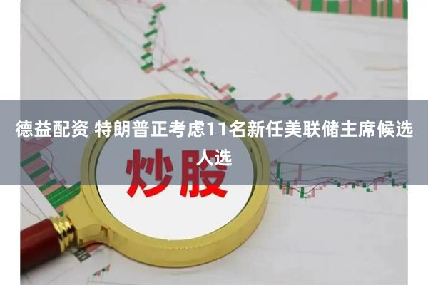 德益配资 特朗普正考虑11名新任美联储主席候选人选
