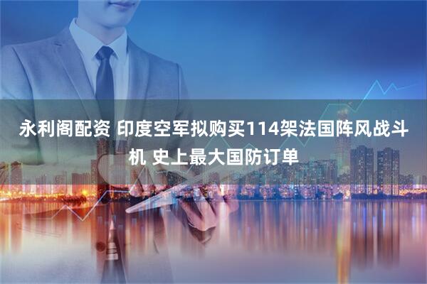 永利阁配资 印度空军拟购买114架法国阵风战斗机 史上最大国防订单
