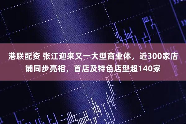 港联配资 张江迎来又一大型商业体，近300家店铺同步亮相，首店及特色店型超140家